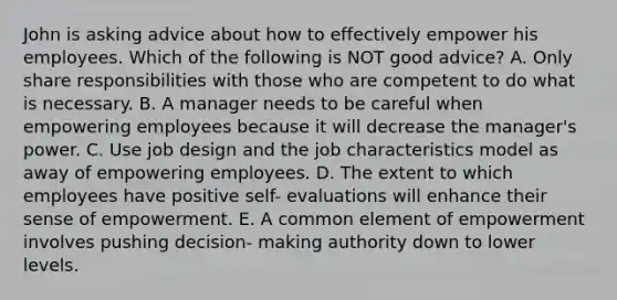 John is asking advice about how to effectively empower his employees. Which of the following is NOT good advice? A. Only share responsibilities with those who are competent to do what is necessary. B. A manager needs to be careful when empowering employees because it will decrease the manager's power. C. Use job design and the job characteristics model as away of empowering employees. D. The extent to which employees have positive self- evaluations will enhance their sense of empowerment. E. A common element of empowerment involves pushing decision- making authority down to lower levels.