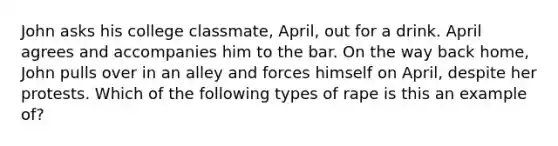 John asks his college classmate, April, out for a drink. April agrees and accompanies him to the bar. On the way back home, John pulls over in an alley and forces himself on April, despite her protests. Which of the following types of rape is this an example of?