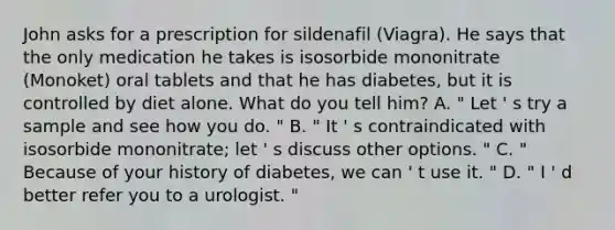 John asks for a prescription for sildenafil (Viagra). He says that the only medication he takes is isosorbide mononitrate (Monoket) oral tablets and that he has diabetes, but it is controlled by diet alone. What do you tell him? A. " Let ' s try a sample and see how you do. " B. " It ' s contraindicated with isosorbide mononitrate; let ' s discuss other options. " C. " Because of your history of diabetes, we can ' t use it. " D. " I ' d better refer you to a urologist. "