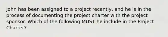 John has been assigned to a project recently, and he is in the process of documenting the project charter with the project sponsor. Which of the following MUST he include in the Project Charter?