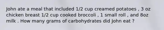 John ate a meal that included 1/2 cup creamed potatoes , 3 oz chicken breast 1/2 cup cooked broccoli , 1 small roll , and 8oz milk . How many grams of carbohydrates did John eat ?