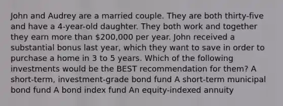 John and Audrey are a married couple. They are both thirty-five and have a 4-year-old daughter. They both work and together they earn more than 200,000 per year. John received a substantial bonus last year, which they want to save in order to purchase a home in 3 to 5 years. Which of the following investments would be the BEST recommendation for them? A short-term, investment-grade bond fund A short-term municipal bond fund A bond index fund An equity-indexed annuity