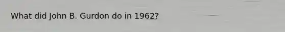 What did John B. Gurdon do in 1962?