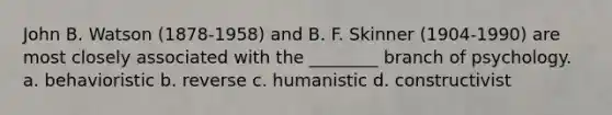 John B. Watson (1878-1958) and B. F. Skinner (1904-1990) are most closely associated with the ________ branch of psychology. a. behavioristic b. reverse c. humanistic d. constructivist