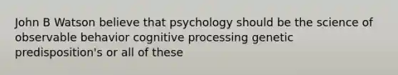 John B Watson believe that psychology should be the science of observable behavior cognitive processing genetic predisposition's or all of these