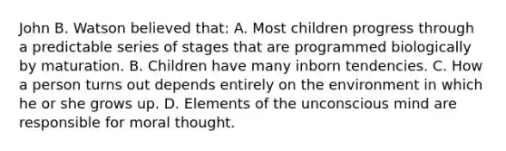 John B. Watson believed that: A. Most children progress through a predictable series of stages that are programmed biologically by maturation. B. Children have many inborn tendencies. C. How a person turns out depends entirely on the environment in which he or she grows up. D. Elements of the unconscious mind are responsible for moral thought.