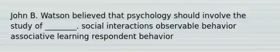 John B. Watson believed that psychology should involve the study of ________. social interactions observable behavior associative learning respondent behavior