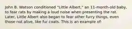 John B. Watson conditioned "Little Albert," an 11-month-old baby, to fear rats by making a loud noise when presenting the rat. Later, Little Albert also began to fear other furry things, even those not alive, like fur coats. This is an example of: