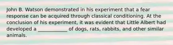 John B. Watson demonstrated in his experiment that a fear response can be acquired through classical conditioning. At the conclusion of his experiment, it was evident that Little Albert had developed a ____________ of dogs, rats, rabbits, and other similar animals.