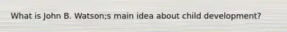 What is John B. Watson;s main idea about child development?