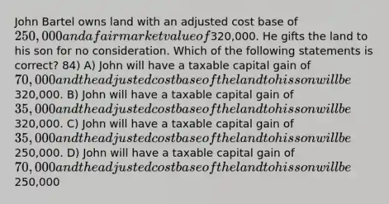 John Bartel owns land with an adjusted cost base of 250,000 and a fair market value of320,000. He gifts the land to his son for no consideration. Which of the following statements is correct? 84) A) John will have a taxable capital gain of 70,000 and the adjusted cost base of the land to his son will be320,000. B) John will have a taxable capital gain of 35,000 and the adjusted cost base of the land to his son will be320,000. C) John will have a taxable capital gain of 35,000 and the adjusted cost base of the land to his son will be250,000. D) John will have a taxable capital gain of 70,000 and the adjusted cost base of the land to his son will be250,000