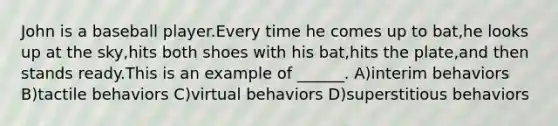 John is a baseball player.Every time he comes up to bat,he looks up at the sky,hits both shoes with his bat,hits the plate,and then stands ready.This is an example of ______. A)interim behaviors B)tactile behaviors C)virtual behaviors D)superstitious behaviors