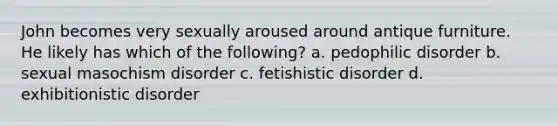 John becomes very sexually aroused around antique furniture. He likely has which of the following? a. pedophilic disorder b. sexual masochism disorder c. fetishistic disorder d. exhibitionistic disorder