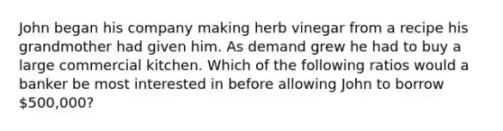 John began his company making herb vinegar from a recipe his grandmother had given him. As demand grew he had to buy a large commercial kitchen. Which of the following ratios would a banker be most interested in before allowing John to borrow 500,000?