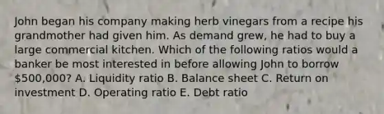 John began his company making herb vinegars from a recipe his grandmother had given him. As demand grew, he had to buy a large commercial kitchen. Which of the following ratios would a banker be most interested in before allowing John to borrow 500,000? A. Liquidity ratio B. Balance sheet C. Return on investment D. Operating ratio E. Debt ratio