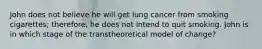 John does not believe he will get lung cancer from smoking cigarettes; therefore, he does not intend to quit smoking. John is in which stage of the transtheoretical model of change?