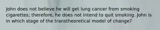 John does not believe he will get lung cancer from smoking cigarettes; therefore, he does not intend to quit smoking. John is in which stage of the transtheoretical model of change?