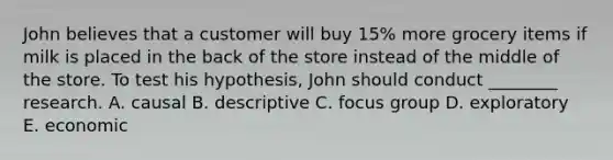 John believes that a customer will buy 15% more grocery items if milk is placed in the back of the store instead of the middle of the store. To test his hypothesis, John should conduct ________ research. A. causal B. descriptive C. focus group D. exploratory E. economic