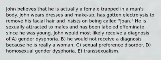 John believes that he is actually a female trapped in a man's body. John wears dresses and make-up, has gotten electrolysis to remove his facial hair and insists on being called "Joan." He is sexually attracted to males and has been labeled effeminate since he was young. John would most likely receive a diagnosis of A) gender dysphoria. B) he would not receive a diagnosis because he is really a woman. C) sexual preference disorder. D) homosexual gender dysphoria. E) transsexualism.