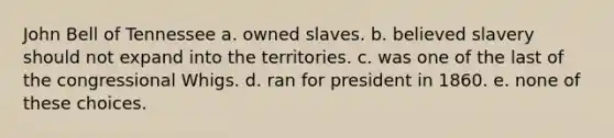 John Bell of Tennessee a. owned slaves. b. believed slavery should not expand into the territories. c. was one of the last of the congressional Whigs. d. ran for president in 1860. e. none of these choices.