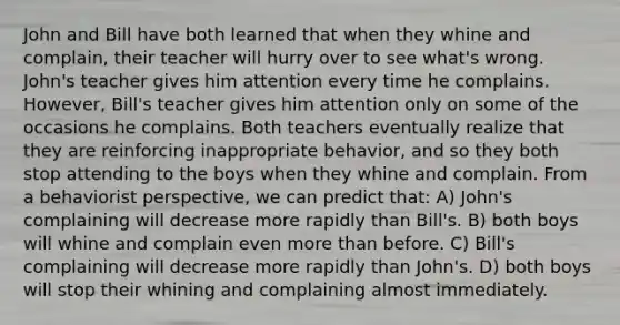 John and Bill have both learned that when they whine and complain, their teacher will hurry over to see what's wrong. John's teacher gives him attention every time he complains. However, Bill's teacher gives him attention only on some of the occasions he complains. Both teachers eventually realize that they are reinforcing inappropriate behavior, and so they both stop attending to the boys when they whine and complain. From a behaviorist perspective, we can predict that: A) John's complaining will decrease more rapidly than Bill's. B) both boys will whine and complain even more than before. C) Bill's complaining will decrease more rapidly than John's. D) both boys will stop their whining and complaining almost immediately.