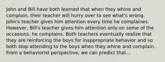 John and Bill have both learned that when they whine and complain, their teacher will hurry over to see what's wrong. John's teacher gives him attention every time he complaines. However, Bill's teacher gives him attention only on some of the occasions. he complains. Both teachers eventually realize that they are reinforcing the boys for inappropriate behavior and so both stop attending to the boys when they whine and complain. From a behaviorist perspective, we can predict that...