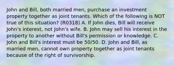 John and Bill, both married men, purchase an investment property together as joint tenants. Which of the following is NOT true of this situation? (R0318) A. If John dies, Bill will receive John's interest, not John's wife. B. John may sell his interest in the property to another without Bill's permission or knowledge. C. John and Bill's interest must be 50/50. D. John and Bill, as married men, cannot own property together as joint tenants because of the right of survivorship.