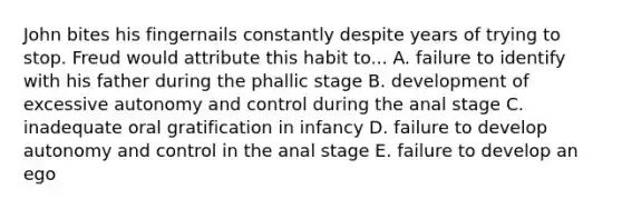 John bites his fingernails constantly despite years of trying to stop. Freud would attribute this habit to... A. failure to identify with his father during the phallic stage B. development of excessive autonomy and control during the anal stage C. inadequate oral gratification in infancy D. failure to develop autonomy and control in the anal stage E. failure to develop an ego