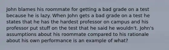 John blames his roommate for getting a bad grade on a test because he is lazy. When John gets a bad grade on a test he states that he has the hardest professor on campus and his professor put stuff on the test that he said he wouldn't. John's assumptions about his roommate compared to his rationale about his own performance is an example of what?