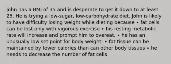 John has a BMI of 35 and is desperate to get it down to at least 25. He is trying a low-sugar, low-carbohydrate diet. John is likely to have difficulty losing weight while dieting because ∙ fat cells can be lost only with vigorous exercise ∙ his resting metabolic rate will increase and prompt him to overeat. ∙ he has an unusually low set point for body weight. ∙ fat tissue can be maintained by fewer calories than can other body tissues ∙ he needs to decrease the number of fat cells