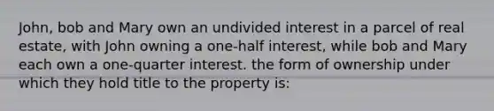 John, bob and Mary own an undivided interest in a parcel of real estate, with John owning a one-half interest, while bob and Mary each own a one-quarter interest. the form of ownership under which they hold title to the property is: