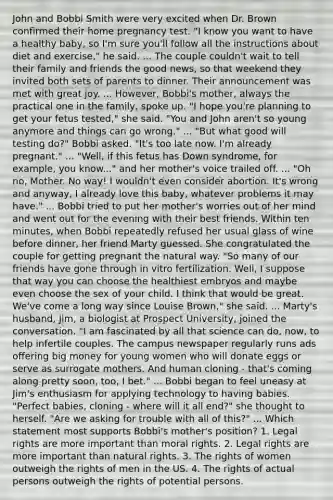 John and Bobbi Smith were very excited when Dr. Brown confirmed their home pregnancy test. "I know you want to have a healthy baby, so I'm sure you'll follow all the instructions about diet and exercise," he said. ... The couple couldn't wait to tell their family and friends the good news, so that weekend they invited both sets of parents to dinner. Their announcement was met with great joy. ... However, Bobbi's mother, always the practical one in the family, spoke up. "I hope you're planning to get your fetus tested," she said. "You and John aren't so young anymore and things can go wrong." ... "But what good will testing do?" Bobbi asked. "It's too late now. I'm already pregnant." ... "Well, if this fetus has Down syndrome, for example, you know..." and her mother's voice trailed off. ... "Oh no, Mother. No way! I wouldn't even consider abortion. It's wrong and anyway, I already love this baby, whatever problems it may have." ... Bobbi tried to put her mother's worries out of her mind and went out for the evening with their best friends. Within ten minutes, when Bobbi repeatedly refused her usual glass of wine before dinner, her friend Marty guessed. She congratulated the couple for getting pregnant the natural way. "So many of our friends have gone through in vitro fertilization. Well, I suppose that way you can choose the healthiest embryos and maybe even choose the sex of your child. I think that would be great. We've come a long way since Louise Brown," she said. ... Marty's husband, Jim, a biologist at Prospect University, joined the conversation. "I am fascinated by all that science can do, now, to help infertile couples. The campus newspaper regularly runs ads offering big money for young women who will donate eggs or serve as surrogate mothers. And human cloning - that's coming along pretty soon, too, I bet." ... Bobbi began to feel uneasy at Jim's enthusiasm for applying technology to having babies. "Perfect babies, cloning - where will it all end?" she thought to herself. "Are we asking for trouble with all of this?" ... Which statement most supports Bobbi's mother's position? 1. Legal rights are more important than moral rights. 2. Legal rights are more important than natural rights. 3. The rights of women outweigh the rights of men in the US. 4. The rights of actual persons outweigh the rights of potential persons.