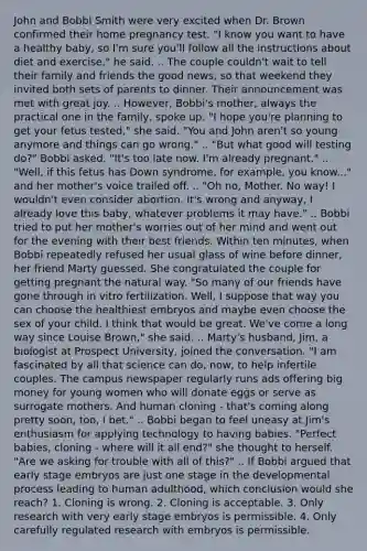 John and Bobbi Smith were very excited when Dr. Brown confirmed their home pregnancy test. "I know you want to have a healthy baby, so I'm sure you'll follow all the instructions about diet and exercise," he said. .. The couple couldn't wait to tell their family and friends the good news, so that weekend they invited both sets of parents to dinner. Their announcement was met with great joy. .. However, Bobbi's mother, always the practical one in the family, spoke up. "I hope you're planning to get your fetus tested," she said. "You and John aren't so young anymore and things can go wrong." .. "But what good will testing do?" Bobbi asked. "It's too late now. I'm already pregnant." .. "Well, if this fetus has Down syndrome, for example, you know..." and her mother's voice trailed off. .. "Oh no, Mother. No way! I wouldn't even consider abortion. It's wrong and anyway, I already love this baby, whatever problems it may have." .. Bobbi tried to put her mother's worries out of her mind and went out for the evening with their best friends. Within ten minutes, when Bobbi repeatedly refused her usual glass of wine before dinner, her friend Marty guessed. She congratulated the couple for getting pregnant the natural way. "So many of our friends have gone through in vitro fertilization. Well, I suppose that way you can choose the healthiest embryos and maybe even choose the sex of your child. I think that would be great. We've come a long way since Louise Brown," she said. .. Marty's husband, Jim, a biologist at Prospect University, joined the conversation. "I am fascinated by all that science can do, now, to help infertile couples. The campus newspaper regularly runs ads offering big money for young women who will donate eggs or serve as surrogate mothers. And human cloning - that's coming along pretty soon, too, I bet." .. Bobbi began to feel uneasy at Jim's enthusiasm for applying technology to having babies. "Perfect babies, cloning - where will it all end?" she thought to herself. "Are we asking for trouble with all of this?" .. If Bobbi argued that early stage embryos are just one stage in the developmental process leading to human adulthood, which conclusion would she reach? 1. Cloning is wrong. 2. Cloning is acceptable. 3. Only research with very early stage embryos is permissible. 4. Only carefully regulated research with embryos is permissible.