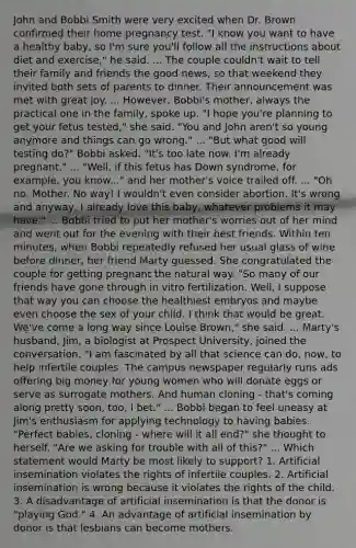 John and Bobbi Smith were very excited when Dr. Brown confirmed their home pregnancy test. "I know you want to have a healthy baby, so I'm sure you'll follow all the instructions about diet and exercise," he said. ... The couple couldn't wait to tell their family and friends the good news, so that weekend they invited both sets of parents to dinner. Their announcement was met with great joy. ... However, Bobbi's mother, always the practical one in the family, spoke up. "I hope you're planning to get your fetus tested," she said. "You and John aren't so young anymore and things can go wrong." ... "But what good will testing do?" Bobbi asked. "It's too late now. I'm already pregnant." ... "Well, if this fetus has Down syndrome, for example, you know..." and her mother's voice trailed off. ... "Oh no, Mother. No way! I wouldn't even consider abortion. It's wrong and anyway, I already love this baby, whatever problems it may have." ... Bobbi tried to put her mother's worries out of her mind and went out for the evening with their best friends. Within ten minutes, when Bobbi repeatedly refused her usual glass of wine before dinner, her friend Marty guessed. She congratulated the couple for getting pregnant the natural way. "So many of our friends have gone through in vitro fertilization. Well, I suppose that way you can choose the healthiest embryos and maybe even choose the sex of your child. I think that would be great. We've come a long way since Louise Brown," she said. ... Marty's husband, Jim, a biologist at Prospect University, joined the conversation. "I am fascinated by all that science can do, now, to help infertile couples. The campus newspaper regularly runs ads offering big money for young women who will donate eggs or serve as surrogate mothers. And human cloning - that's coming along pretty soon, too, I bet." ... Bobbi began to feel uneasy at Jim's enthusiasm for applying technology to having babies. "Perfect babies, cloning - where will it all end?" she thought to herself. "Are we asking for trouble with all of this?" ... Which statement would Marty be most likely to support? 1. Artificial insemination violates the rights of infertile couples. 2. Artificial insemination is wrong because it violates the rights of the child. 3. A disadvantage of artificial insemination is that the donor is "playing God." 4. An advantage of artificial insemination by donor is that lesbians can become mothers.