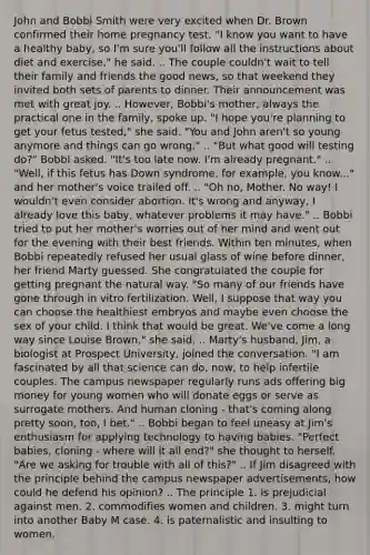 John and Bobbi Smith were very excited when Dr. Brown confirmed their home pregnancy test. "I know you want to have a healthy baby, so I'm sure you'll follow all the instructions about diet and exercise," he said. .. The couple couldn't wait to tell their family and friends the good news, so that weekend they invited both sets of parents to dinner. Their announcement was met with great joy. .. However, Bobbi's mother, always the practical one in the family, spoke up. "I hope you're planning to get your fetus tested," she said. "You and John aren't so young anymore and things can go wrong." .. "But what good will testing do?" Bobbi asked. "It's too late now. I'm already pregnant." .. "Well, if this fetus has Down syndrome, for example, you know..." and her mother's voice trailed off. .. "Oh no, Mother. No way! I wouldn't even consider abortion. It's wrong and anyway, I already love this baby, whatever problems it may have." .. Bobbi tried to put her mother's worries out of her mind and went out for the evening with their best friends. Within ten minutes, when Bobbi repeatedly refused her usual glass of wine before dinner, her friend Marty guessed. She congratulated the couple for getting pregnant the natural way. "So many of our friends have gone through in vitro fertilization. Well, I suppose that way you can choose the healthiest embryos and maybe even choose the sex of your child. I think that would be great. We've come a long way since Louise Brown," she said. .. Marty's husband, Jim, a biologist at Prospect University, joined the conversation. "I am fascinated by all that science can do, now, to help infertile couples. The campus newspaper regularly runs ads offering big money for young women who will donate eggs or serve as surrogate mothers. And human cloning - that's coming along pretty soon, too, I bet." .. Bobbi began to feel uneasy at Jim's enthusiasm for applying technology to having babies. "Perfect babies, cloning - where will it all end?" she thought to herself. "Are we asking for trouble with all of this?" .. If Jim disagreed with the principle behind the campus newspaper advertisements, how could he defend his opinion? .. The principle 1. is prejudicial against men. 2. commodifies women and children. 3. might turn into another Baby M case. 4. is paternalistic and insulting to women.