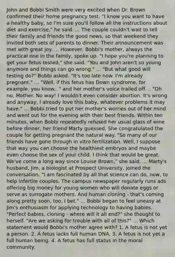John and Bobbi Smith were very excited when Dr. Brown confirmed their home pregnancy test. "I know you want to have a healthy baby, so I'm sure you'll follow all the instructions about diet and exercise," he said. ... The couple couldn't wait to tell their family and friends the good news, so that weekend they invited both sets of parents to dinner. Their announcement was met with great joy. ... However, Bobbi's mother, always the practical one in the family, spoke up. "I hope you're planning to get your fetus tested," she said. "You and John aren't so young anymore and things can go wrong." ... "But what good will testing do?" Bobbi asked. "It's too late now. I'm already pregnant." ... "Well, if this fetus has Down syndrome, for example, you know..." and her mother's voice trailed off. .. "Oh no, Mother. No way! I wouldn't even consider abortion. It's wrong and anyway, I already love this baby, whatever problems it may have." ... Bobbi tried to put her mother's worries out of her mind and went out for the evening with their best friends. Within ten minutes, when Bobbi repeatedly refused her usual glass of wine before dinner, her friend Marty guessed. She congratulated the couple for getting pregnant the natural way. "So many of our friends have gone through in vitro fertilization. Well, I suppose that way you can choose the healthiest embryos and maybe even choose the sex of your child. I think that would be great. We've come a long way since Louise Brown," she said. ... Marty's husband, Jim, a biologist at Prospect University, joined the conversation. "I am fascinated by all that science can do, now, to help infertile couples. The campus newspaper regularly runs ads offering big money for young women who will donate eggs or serve as surrogate mothers. And human cloning - that's coming along pretty soon, too, I bet." ... Bobbi began to feel uneasy at Jim's enthusiasm for applying technology to having babies. "Perfect babies, cloning - where will it all end?" she thought to herself. "Are we asking for trouble with all of this?" ... Which statement would Bobbi's mother agree with? 1. A fetus is not yet a person. 2. A fetus lacks full human DNA. 3. A fetus is not yet a full human being. 4. A fetus has full status in the moral community.