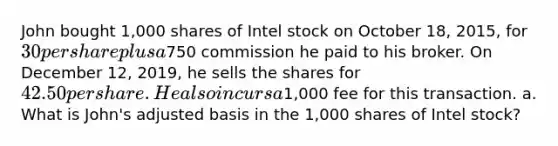 John bought 1,000 shares of Intel stock on October 18, 2015, for 30 per share plus a750 commission he paid to his broker. On December 12, 2019, he sells the shares for 42.50 per share. He also incurs a1,000 fee for this transaction. a. What is John's adjusted basis in the 1,000 shares of Intel stock?