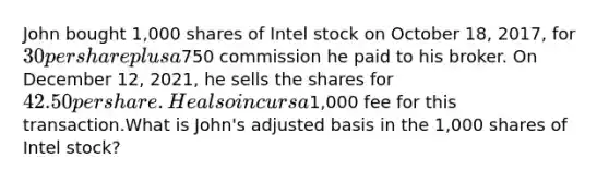 John bought 1,000 shares of Intel stock on October 18, 2017, for 30 per share plus a750 commission he paid to his broker. On December 12, 2021, he sells the shares for 42.50 per share. He also incurs a1,000 fee for this transaction.What is John's adjusted basis in the 1,000 shares of Intel stock?