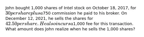 John bought 1,000 shares of Intel stock on October 18, 2017, for 30 per share plus a750 commission he paid to his broker. On December 12, 2021, he sells the shares for 42.50 per share. He also incurs a1,000 fee for this transaction. What amount does John realize when he sells the 1,000 shares?