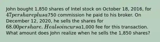 John bought 1,850 shares of Intel stock on October 18, 2016, for 47 per share plus a750 commission he paid to his broker. On December 12, 2020, he sells the shares for 68.00 per share. He also incurs a1,000 fee for this transaction. What amount does John realize when he sells the 1,850 shares?