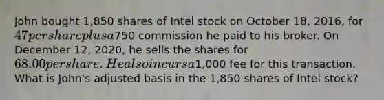 John bought 1,850 shares of Intel stock on October 18, 2016, for 47 per share plus a750 commission he paid to his broker. On December 12, 2020, he sells the shares for 68.00 per share. He also incurs a1,000 fee for this transaction. What is John's adjusted basis in the 1,850 shares of Intel stock?