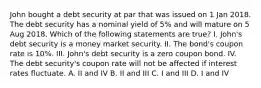 John bought a debt security at par that was issued on 1 Jan 2018. The debt security has a nominal yield of 5% and will mature on 5 Aug 2018. Which of the following statements are true? I. John's debt security is a money market security. II. The bond's coupon rate is 10%. III. John's debt security is a zero coupon bond. IV. The debt security's coupon rate will not be affected if interest rates fluctuate. A. II and IV B. II and III C. I and III D. I and IV