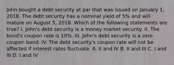 John bought a debt security at par that was issued on January 1, 2018. The debt security has a nominal yield of 5% and will mature on August 5, 2018. Which of the following statements are true? I. John's debt security is a money market security. II. The bond's coupon rate is 10%. III. John's debt security is a zero coupon bond. IV. The debt security's coupon rate will not be affected if interest rates fluctuate. A. II and IV B. II and III C. I and III D. I and IV