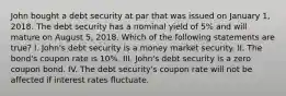 John bought a debt security at par that was issued on January 1, 2018. The debt security has a nominal yield of 5% and will mature on August 5, 2018. Which of the following statements are true? I. John's debt security is a money market security. II. The bond's coupon rate is 10%. III. John's debt security is a zero coupon bond. IV. The debt security's coupon rate will not be affected if interest rates fluctuate.