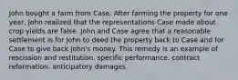 John bought a farm from Case. After farming the property for one year, John realized that the representations Case made about crop yields are false. John and Case agree that a reasonable settlement is for John to deed the property back to Case and for Case to give back John's money. This remedy is an example of rescission and restitution. specific performance. contract reformation. anticipatory damages.