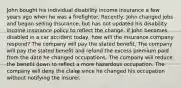 John bought his individual disability income insurance a few years ago when he was a firefighter. Recently, John changed jobs and began selling insurance, but has not updated his disability income insurance policy to reflect the change. If John becomes disabled in a car accident today, how will the insurance company respond? The company will pay the stated benefit. The company will pay the stated benefit and refund the excess premium paid from the date he changed occupations. The company will reduce the benefit down to reflect a more hazardous occupation. The company will deny the claim since he changed his occupation without notifying the insurer.