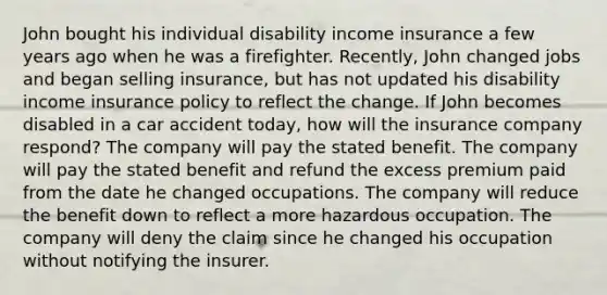 John bought his individual disability income insurance a few years ago when he was a firefighter. Recently, John changed jobs and began selling insurance, but has not updated his disability income insurance policy to reflect the change. If John becomes disabled in a car accident today, how will the insurance company respond? The company will pay the stated benefit. The company will pay the stated benefit and refund the excess premium paid from the date he changed occupations. The company will reduce the benefit down to reflect a more hazardous occupation. The company will deny the claim since he changed his occupation without notifying the insurer.