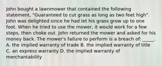 John bought a lawnmower that contained the following statement, "Guaranteed to cut grass as long as two feet high". John was delighted since he had let his grass grow up to one foot. When he tried to use the mower, it would work for a few steps, then choke out. John returned the mower and asked for his money back. The mower's failure to perform is a breach of: _____. A. the implied warranty of trade B. the implied warranty of title C. an express warranty D. the implied warranty of merchantability