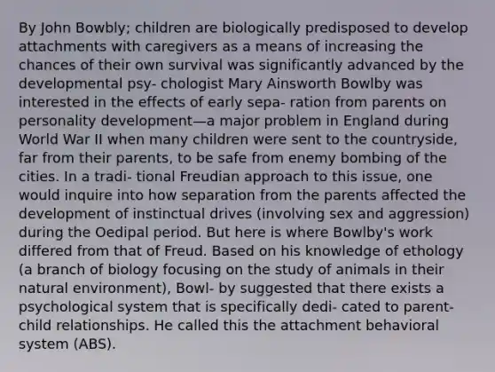 By John Bowbly; children are biologically predisposed to develop attachments with caregivers as a means of increasing the chances of their own survival was significantly advanced by the developmental psy- chologist Mary Ainsworth Bowlby was interested in the effects of early sepa- ration from parents on personality development—a major problem in England during World War II when many children were sent to the countryside, far from their parents, to be safe from enemy bombing of the cities. In a tradi- tional Freudian approach to this issue, one would inquire into how separation from the parents affected the development of instinctual drives (involving sex and aggression) during the Oedipal period. But here is where Bowlby's work differed from that of Freud. Based on his knowledge of ethology (a branch of biology focusing on the study of animals in their natural environment), Bowl- by suggested that there exists a psychological system that is specifically dedi- cated to parent-child relationships. He called this the attachment behavioral system (ABS).