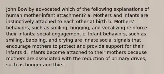 John Bowlby advocated which of the following explanations of human mother-infant attachment? a. Mothers and infants are instinctively attached to each other at birth b. Mothers' behaviors, such as smiling, hugging, and vocalizing reinforce their infants; social engagement c. Infant behaviors, such as smiling, babbling, and crying are innate social signals that encourage mothers to protect and provide support for their infants d. Infants become attached to their mothers because mothers are associated with the reduction of primary drives, such as hunger and thirst